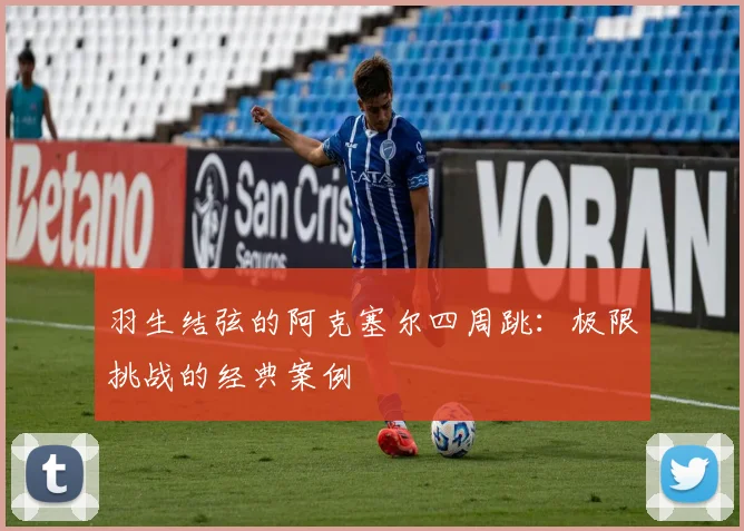 羽生结弦的阿克塞尔四周跳：极限挑战的经典案例