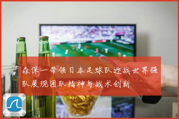 森保一带领日本足球队迎战世界强队展现团队精神与战术创新