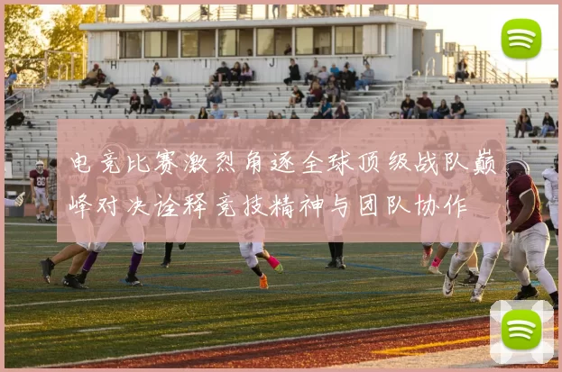 电竞比赛激烈角逐全球顶级战队巅峰对决诠释竞技精神与团队协作