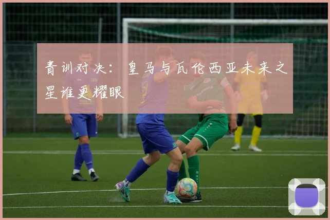 青训对决：皇马与瓦伦西亚未来之星谁更耀眼