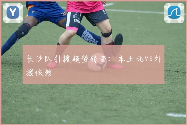 长沙队引援趋势转变：本土化vs外援依赖