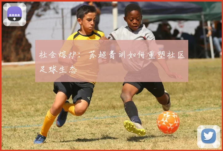 社会熔炉：苏超青训如何重塑社区足球生态