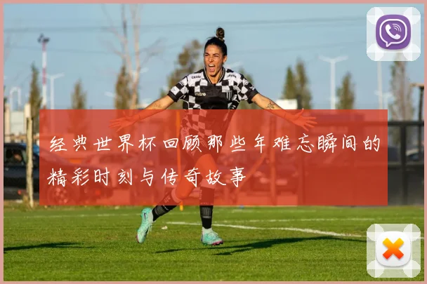 经典世界杯回顾那些年难忘瞬间的精彩时刻与传奇故事