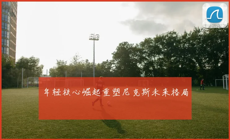 年轻核心崛起重塑尼克斯未来格局