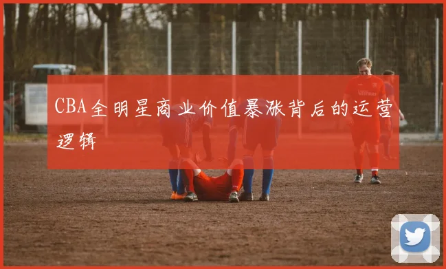 CBA全明星商业价值暴涨背后的运营逻辑