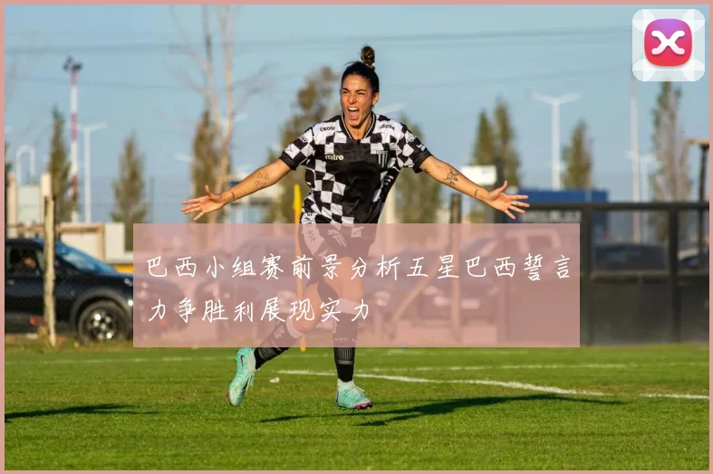 巴西小组赛前景分析五星巴西誓言力争胜利展现实力